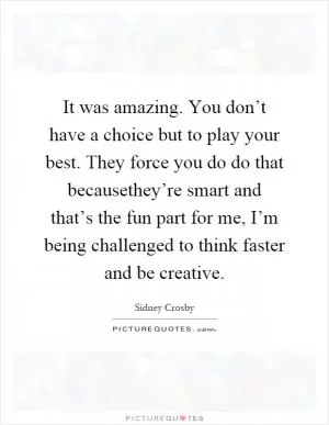 It was amazing. You don’t have a choice but to play your best. They force you do do that becausethey’re smart and that’s the fun part for me, I’m being challenged to think faster and be creative Picture Quote #1