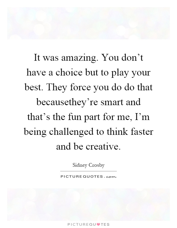 It was amazing. You don't have a choice but to play your best. They force you do do that becausethey're smart and that's the fun part for me, I'm being challenged to think faster and be creative Picture Quote #1