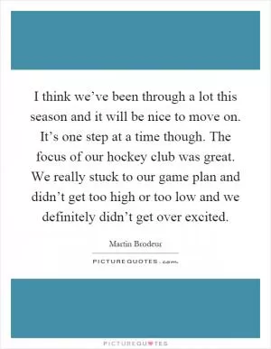 I think we’ve been through a lot this season and it will be nice to move on. It’s one step at a time though. The focus of our hockey club was great. We really stuck to our game plan and didn’t get too high or too low and we definitely didn’t get over excited Picture Quote #1