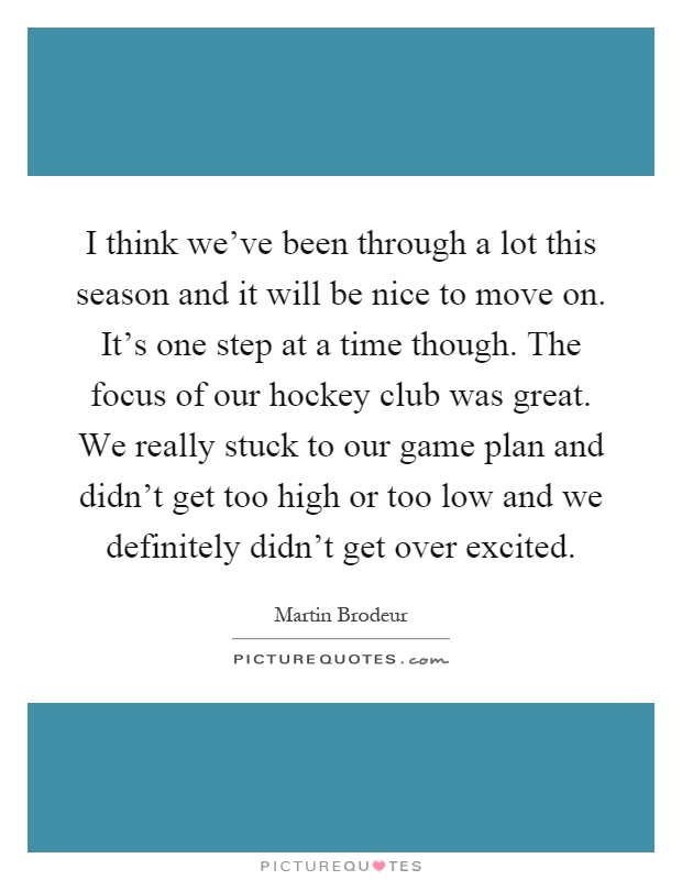 I think we've been through a lot this season and it will be nice to move on. It's one step at a time though. The focus of our hockey club was great. We really stuck to our game plan and didn't get too high or too low and we definitely didn't get over excited Picture Quote #1