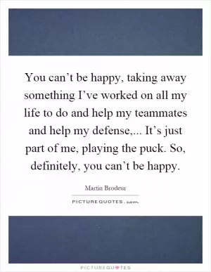You can’t be happy, taking away something I’ve worked on all my life to do and help my teammates and help my defense,... It’s just part of me, playing the puck. So, definitely, you can’t be happy Picture Quote #1