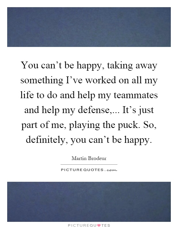 You can't be happy, taking away something I've worked on all my life to do and help my teammates and help my defense,... It's just part of me, playing the puck. So, definitely, you can't be happy Picture Quote #1