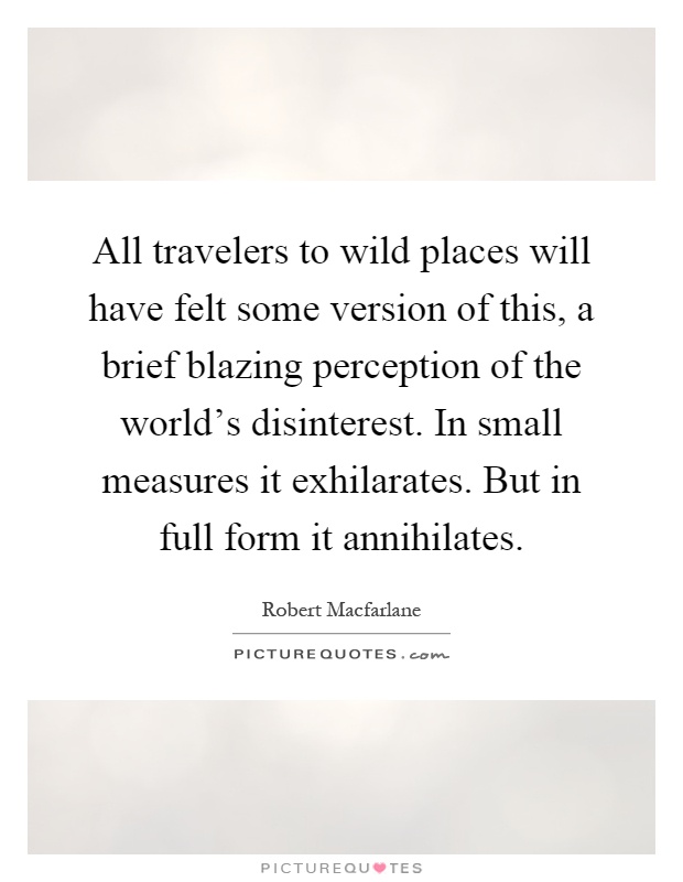 All travelers to wild places will have felt some version of this, a brief blazing perception of the world's disinterest. In small measures it exhilarates. But in full form it annihilates Picture Quote #1
