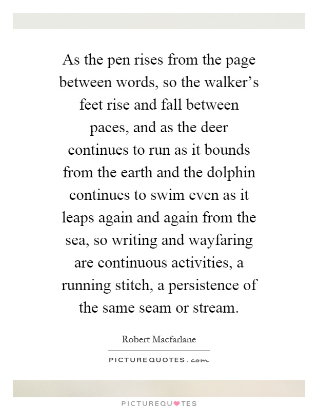 As the pen rises from the page between words, so the walker's feet rise and fall between paces, and as the deer continues to run as it bounds from the earth and the dolphin continues to swim even as it leaps again and again from the sea, so writing and wayfaring are continuous activities, a running stitch, a persistence of the same seam or stream Picture Quote #1