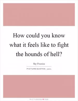 How could you know what it feels like to fight the hounds of hell? Picture Quote #1