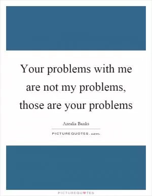 Your problems with me are not my problems, those are your problems Picture Quote #1