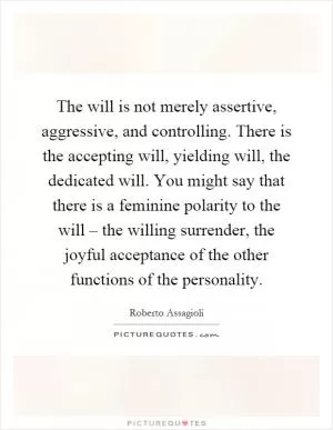 The will is not merely assertive, aggressive, and controlling. There is the accepting will, yielding will, the dedicated will. You might say that there is a feminine polarity to the will – the willing surrender, the joyful acceptance of the other functions of the personality Picture Quote #1