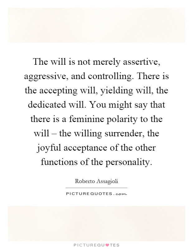 The will is not merely assertive, aggressive, and controlling. There is the accepting will, yielding will, the dedicated will. You might say that there is a feminine polarity to the will – the willing surrender, the joyful acceptance of the other functions of the personality Picture Quote #1