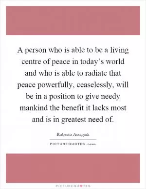 A person who is able to be a living centre of peace in today’s world and who is able to radiate that peace powerfully, ceaselessly, will be in a position to give needy mankind the benefit it lacks most and is in greatest need of Picture Quote #1