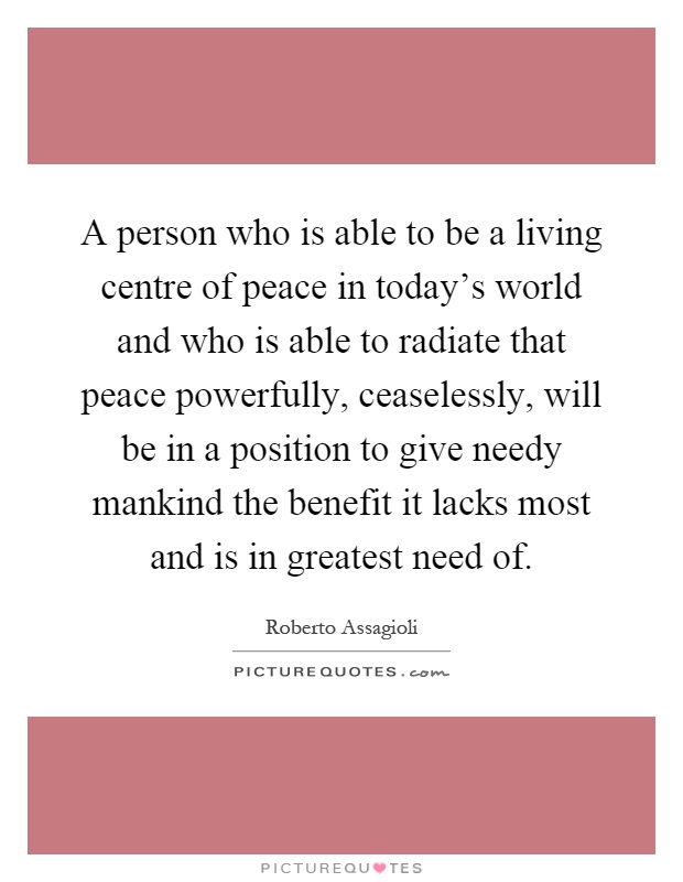 A person who is able to be a living centre of peace in today's world and who is able to radiate that peace powerfully, ceaselessly, will be in a position to give needy mankind the benefit it lacks most and is in greatest need of Picture Quote #1