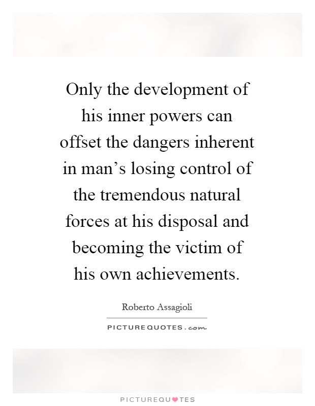 Only the development of his inner powers can offset the dangers inherent in man's losing control of the tremendous natural forces at his disposal and becoming the victim of his own achievements Picture Quote #1