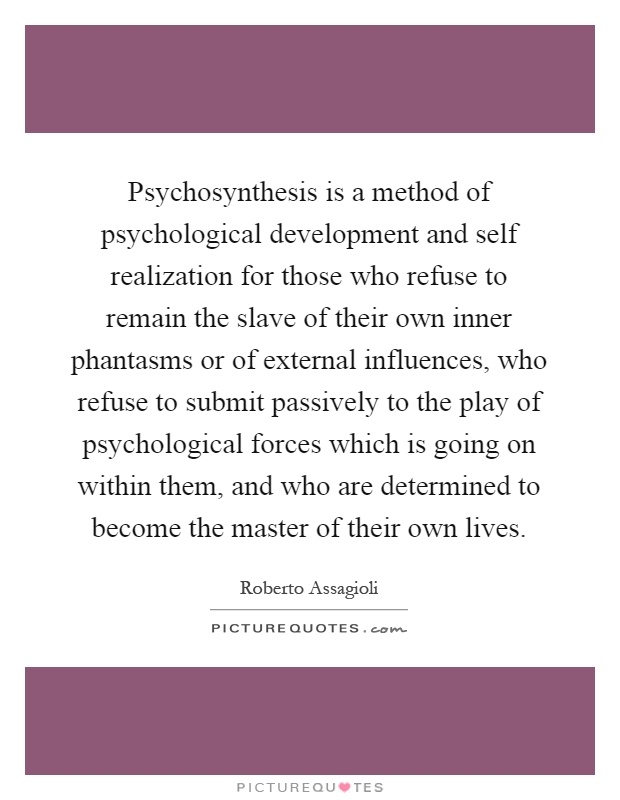 Psychosynthesis is a method of psychological development and self realization for those who refuse to remain the slave of their own inner phantasms or of external influences, who refuse to submit passively to the play of psychological forces which is going on within them, and who are determined to become the master of their own lives Picture Quote #1