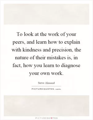 To look at the work of your peers, and learn how to explain with kindness and precision, the nature of their mistakes is, in fact, how you learn to diagnose your own work Picture Quote #1