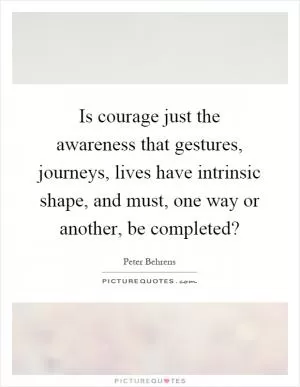 Is courage just the awareness that gestures, journeys, lives have intrinsic shape, and must, one way or another, be completed? Picture Quote #1
