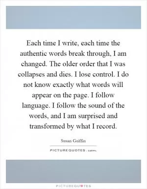 Each time I write, each time the authentic words break through, I am changed. The older order that I was collapses and dies. I lose control. I do not know exactly what words will appear on the page. I follow language. I follow the sound of the words, and I am surprised and transformed by what I record Picture Quote #1