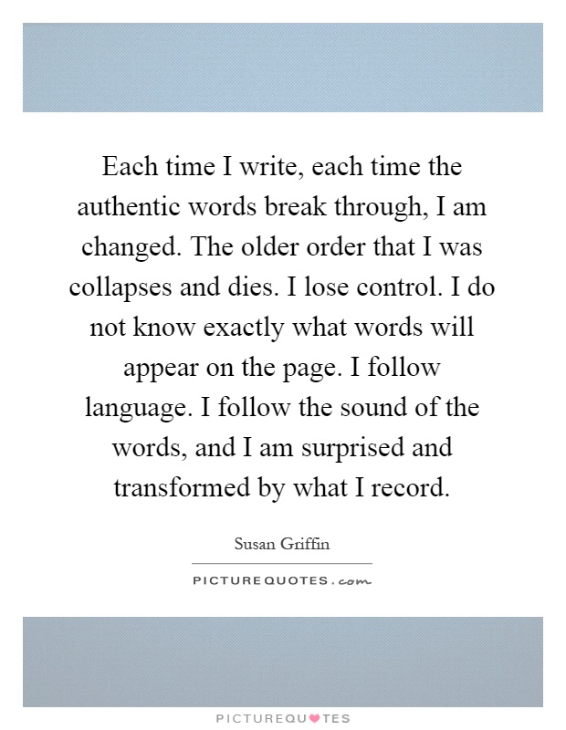 Each time I write, each time the authentic words break through, I am changed. The older order that I was collapses and dies. I lose control. I do not know exactly what words will appear on the page. I follow language. I follow the sound of the words, and I am surprised and transformed by what I record Picture Quote #1