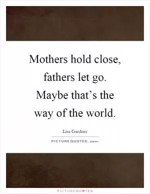 Mothers hold close, fathers let go. Maybe that’s the way of the world Picture Quote #1
