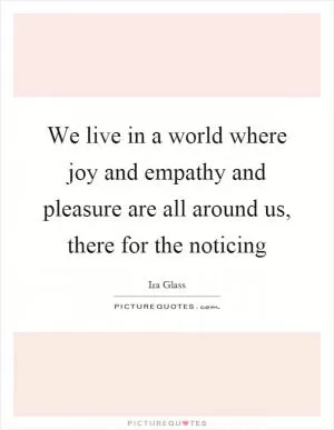 We live in a world where joy and empathy and pleasure are all around us, there for the noticing Picture Quote #1
