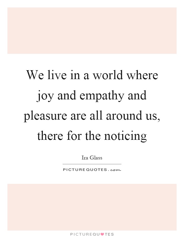 We live in a world where joy and empathy and pleasure are all around us, there for the noticing Picture Quote #1