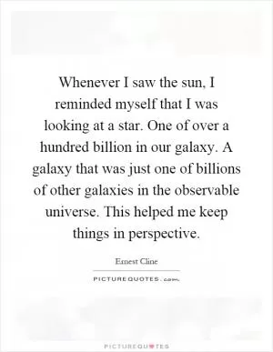 Whenever I saw the sun, I reminded myself that I was looking at a star. One of over a hundred billion in our galaxy. A galaxy that was just one of billions of other galaxies in the observable universe. This helped me keep things in perspective Picture Quote #1