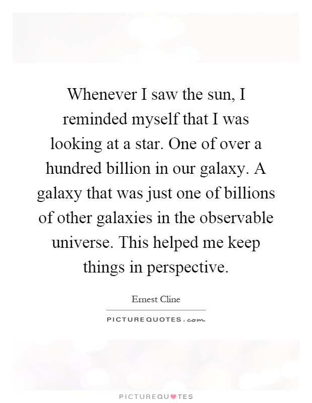 Whenever I saw the sun, I reminded myself that I was looking at a star. One of over a hundred billion in our galaxy. A galaxy that was just one of billions of other galaxies in the observable universe. This helped me keep things in perspective Picture Quote #1
