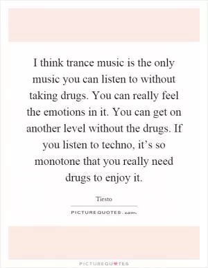 I think trance music is the only music you can listen to without taking drugs. You can really feel the emotions in it. You can get on another level without the drugs. If you listen to techno, it’s so monotone that you really need drugs to enjoy it Picture Quote #1