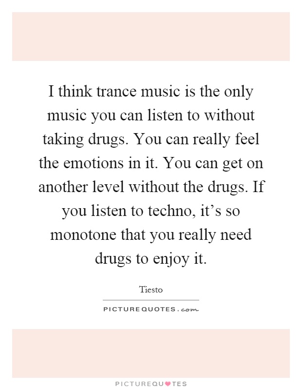 I think trance music is the only music you can listen to without taking drugs. You can really feel the emotions in it. You can get on another level without the drugs. If you listen to techno, it's so monotone that you really need drugs to enjoy it Picture Quote #1