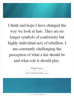 I think and hope I have changed the way we look at hats. They are no longer symbols of conformity but highly individual acts of rebellion. I am constantly challenging the perception of what a hat should be and what role it should play Picture Quote #1