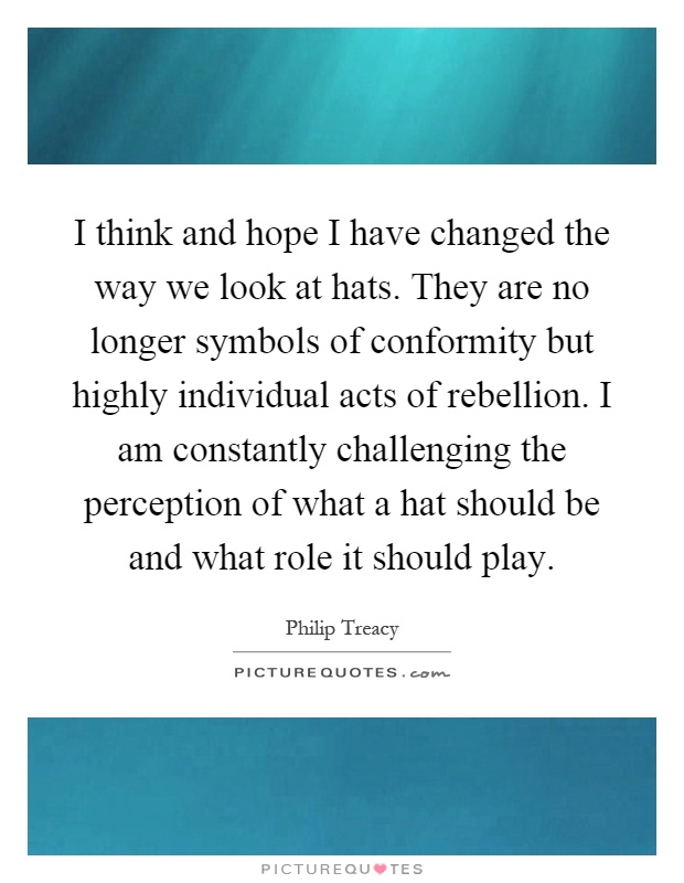 I think and hope I have changed the way we look at hats. They are no longer symbols of conformity but highly individual acts of rebellion. I am constantly challenging the perception of what a hat should be and what role it should play Picture Quote #1
