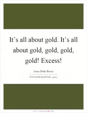 It’s all about gold. It’s all about gold, gold, gold, gold! Excess! Picture Quote #1