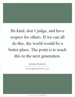 Be kind, don’t judge, and have respect for others. If we can all do this, the world would be a better place. The point is to teach this to the next generation Picture Quote #1