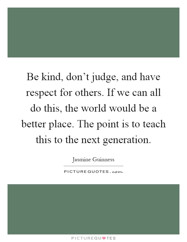 Be kind, don't judge, and have respect for others. If we can all do this, the world would be a better place. The point is to teach this to the next generation Picture Quote #1