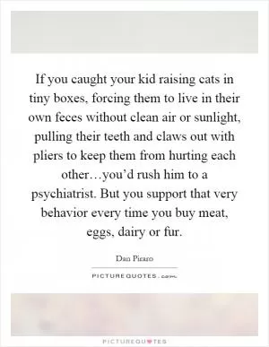 If you caught your kid raising cats in tiny boxes, forcing them to live in their own feces without clean air or sunlight, pulling their teeth and claws out with pliers to keep them from hurting each other…you’d rush him to a psychiatrist. But you support that very behavior every time you buy meat, eggs, dairy or fur Picture Quote #1