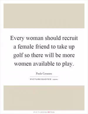Every woman should recruit a female friend to take up golf so there will be more women available to play Picture Quote #1