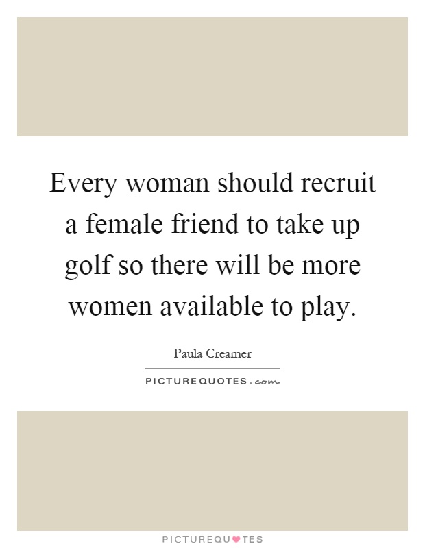 Every woman should recruit a female friend to take up golf so there will be more women available to play Picture Quote #1