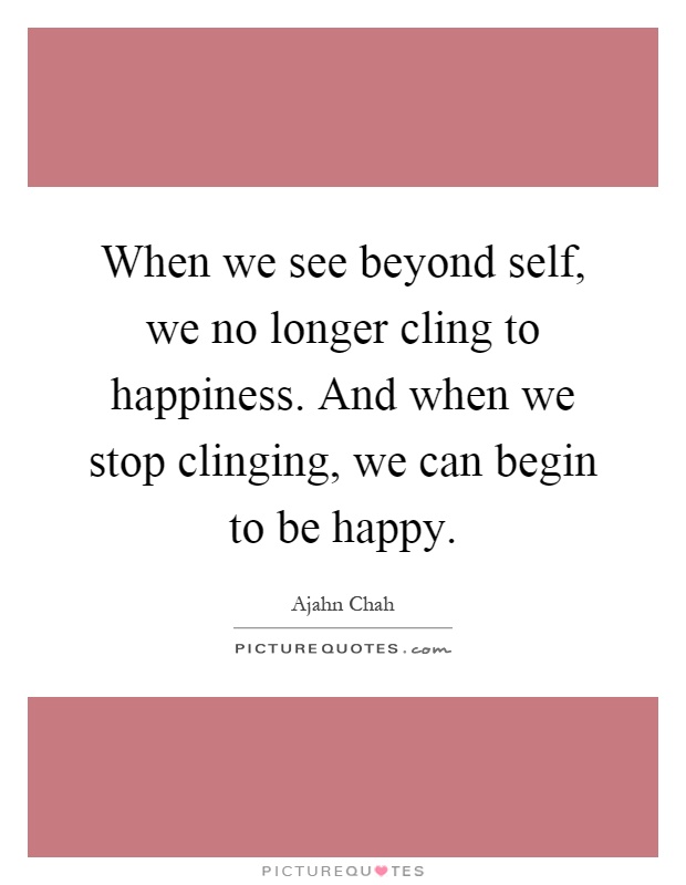 When we see beyond self, we no longer cling to happiness. And when we stop clinging, we can begin to be happy Picture Quote #1