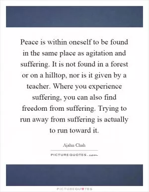 Peace is within oneself to be found in the same place as agitation and suffering. It is not found in a forest or on a hilltop, nor is it given by a teacher. Where you experience suffering, you can also find freedom from suffering. Trying to run away from suffering is actually to run toward it Picture Quote #1