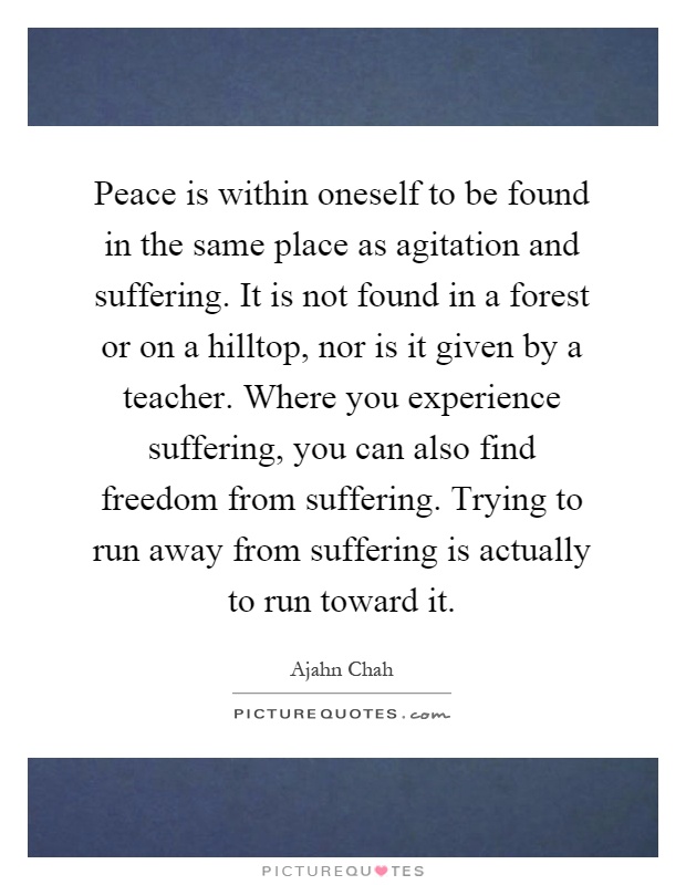 Peace is within oneself to be found in the same place as agitation and suffering. It is not found in a forest or on a hilltop, nor is it given by a teacher. Where you experience suffering, you can also find freedom from suffering. Trying to run away from suffering is actually to run toward it Picture Quote #1