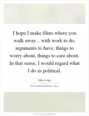 I hope I make films where you walk away... with work to do, arguments to have, things to worry about, things to care about. In that sense, I would regard what I do as political Picture Quote #1