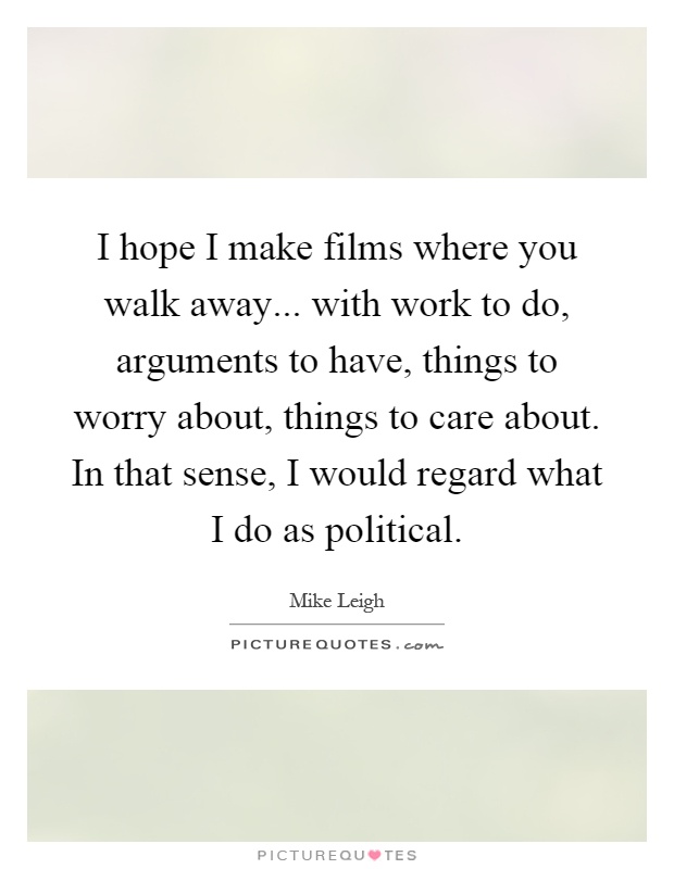 I hope I make films where you walk away... with work to do, arguments to have, things to worry about, things to care about. In that sense, I would regard what I do as political Picture Quote #1