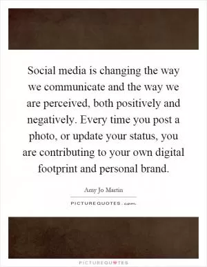 Social media is changing the way we communicate and the way we are perceived, both positively and negatively. Every time you post a photo, or update your status, you are contributing to your own digital footprint and personal brand Picture Quote #1
