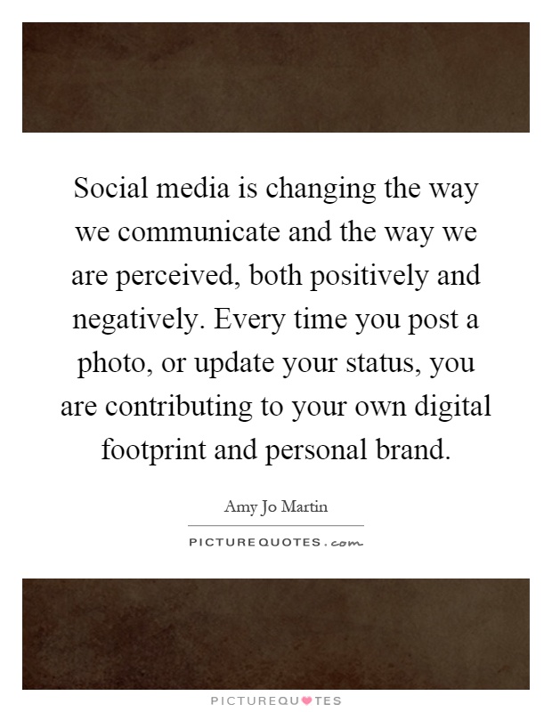 Social media is changing the way we communicate and the way we are perceived, both positively and negatively. Every time you post a photo, or update your status, you are contributing to your own digital footprint and personal brand Picture Quote #1