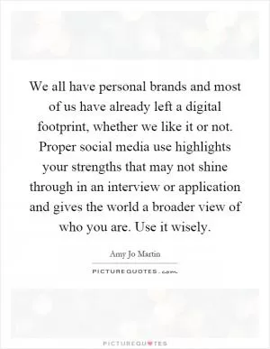We all have personal brands and most of us have already left a digital footprint, whether we like it or not. Proper social media use highlights your strengths that may not shine through in an interview or application and gives the world a broader view of who you are. Use it wisely Picture Quote #1