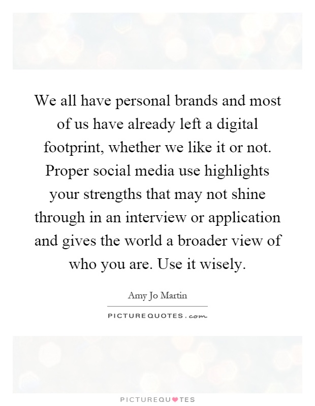 We all have personal brands and most of us have already left a digital footprint, whether we like it or not. Proper social media use highlights your strengths that may not shine through in an interview or application and gives the world a broader view of who you are. Use it wisely Picture Quote #1