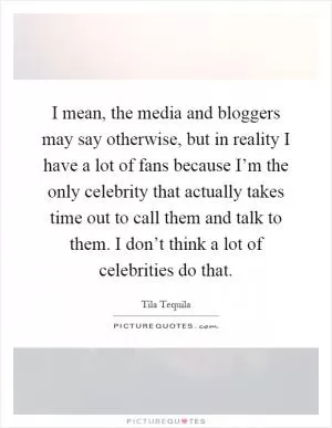 I mean, the media and bloggers may say otherwise, but in reality I have a lot of fans because I’m the only celebrity that actually takes time out to call them and talk to them. I don’t think a lot of celebrities do that Picture Quote #1