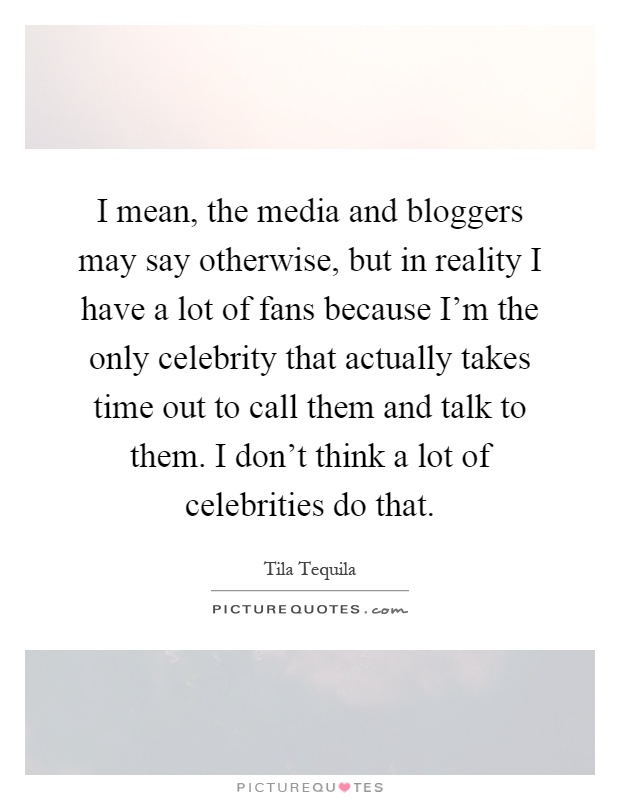 I mean, the media and bloggers may say otherwise, but in reality I have a lot of fans because I'm the only celebrity that actually takes time out to call them and talk to them. I don't think a lot of celebrities do that Picture Quote #1