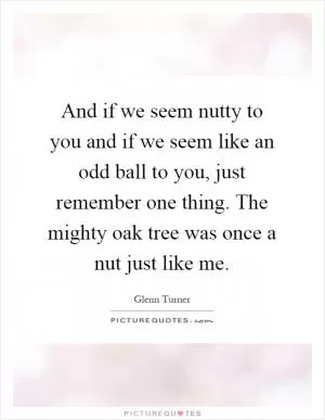 And if we seem nutty to you and if we seem like an odd ball to you, just remember one thing. The mighty oak tree was once a nut just like me Picture Quote #1