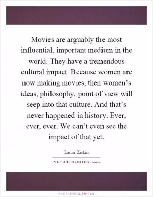 Movies are arguably the most influential, important medium in the world. They have a tremendous cultural impact. Because women are now making movies, then women’s ideas, philosophy, point of view will seep into that culture. And that’s never happened in history. Ever, ever, ever. We can’t even see the impact of that yet Picture Quote #1