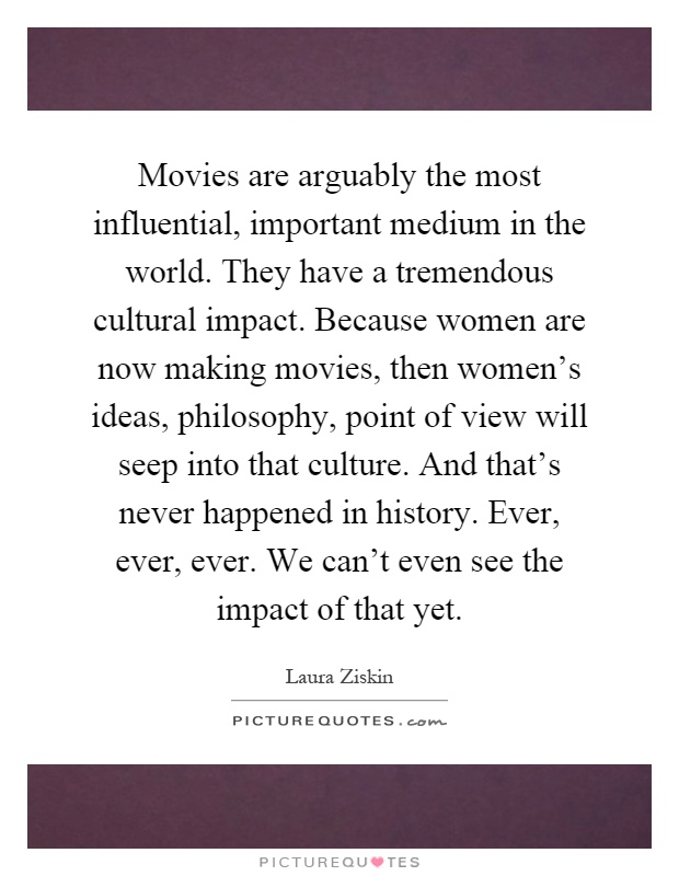 Movies are arguably the most influential, important medium in the world. They have a tremendous cultural impact. Because women are now making movies, then women's ideas, philosophy, point of view will seep into that culture. And that's never happened in history. Ever, ever, ever. We can't even see the impact of that yet Picture Quote #1