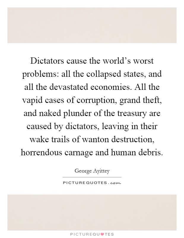 Dictators cause the world's worst problems: all the collapsed states, and all the devastated economies. All the vapid cases of corruption, grand theft, and naked plunder of the treasury are caused by dictators, leaving in their wake trails of wanton destruction, horrendous carnage and human debris Picture Quote #1